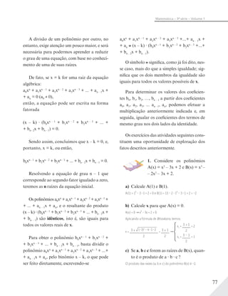 77
Matemática – 3ª série – Volume 1
A divisão de um polinômio por outro, no
entanto, exige atenção um pouco maior, e será
necessária para podermos aprender a reduzir
o grau de uma equação, com base no conheci-
mento de uma de suas raízes.
De fato, se x = k for uma raiz da equação
algébrica:
a0xn
+ a1xn – 1
+ a2xn – 2
+ a3xn – 3
+ ... + an – 1x +
+ an = 0 (a0 ≠ 0),
então, a equação pode ser escrita na forma
fatorada
(x – k) (b0xn – 1
+ b1xn – 2
+ b2xn – 3
+ ... +
+ bn– 2x + bn – 1) = 0.
Sendo assim, concluímos que x – k = 0, e,
portanto, x = k, ou então,
b0xn – 1
+ b1xn – 2
+ b2xn – 3
+ ... + bn – 2x + bn – 1 = 0.
Resolvendo a equação de grau n – 1 que
corresponde ao segundo fator igualado a zero,
teremos as n raízes da equação inicial.
Os polinômios a0xn
+ a1xn – 1
+ a2xn – 2
+ a3xn – 3
+
+ ... + an – 1x + an, e o resultante do produto
(x – k) (b0xn – 1
+ b1xn – 2
+ b2xn – 3
+ ... + bn – 2x +
+ bn – 1) são idênticos, isto é, são iguais para
todos os valores reais de x.
Para obter o polinômio b0xn – 1
+ b1xn – 2
+
+ b2xn – 3
+ ... + bn – 2x + bn – 1, basta dividir o
polinômio a0xn
+ a1xn – 1
+ a2xn – 2
+ a3xn – 3
+ ...+
+ an – 1x + an, pelo binômio x – k, o que pode
ser feito diretamente, escrevendo-se
a0xn
+ a1xn – 1
+ a2xn – 2
+ a3xn – 3
+...+ an – 1x +
+ an (x – k) (b0xn – 1
+ b1xn – 2
+ b2xn – 3
+...+
+ bn – 2x + bn – 1).
O símbolo significa, como já foi dito, nes-
se caso, mais do que a simples igualdade; sig-
nifica que os dois membros da igualdade são
iguais para todos os valores possíveis de x.
Para determinar os valores dos coeficien-
tes b0, b1, b2, …, bn – 1 a partir dos coeficientes
a0, a1, a2, a3, ... an –1, an, podemos efetuar a
multiplicação anteriormente indicada e, em
seguida, igualar os coeficientes dos termos de
mesmo grau nos dois lados da identidade.
Os exercícios das atividades seguintes cons-
tituem uma oportunidade de exploração dos
fatos descritos anteriormente.
1. Considere os polinômios
A(x) = x2
– 3x + 2 e B(x) = x3
–
– 2x2
– 3x + 2.
a) Calcule A(1) e B(1).
A(1) = 1² – 3 1 + 2 = 0 e B(1) = 13 – 2 1² – 3 1 + 2 = –2
b) Calcule x para que A(x) = 0.
A(x) = 0 x² − 3x + 2 = 0.
Aplicando a fórmula de Bhaskara, temos:
x = 3 ± (–3)2
– 4 1 2
2
= 3 ± 1
2
x1 = 3 + 1
2
= 2
x2 = 3 – 1
2
= 1
c) Se a, b e c forem as raízes de B(x), quan-
to é o produto de a b c ?
O produto das raízes (a, b e c) do polinômio B(x) é –2.
 