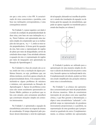7
Matemática – 3ª série – Volume 1
em que a reta corta o eixo OY. A caracteri-
zação de retas concorrentes e paralelas, com
base nas inclinações correspondentes, é uma
consequência natural.
Na Unidade 3, o passo seguinte a ser dado é
o estudo da condição de perpendicularidade de
duas retas, com base em suas inclinações m1 e
m2. Neste Caderno, será apresentada uma ma-
neira simples de compreender que se as inclina-
ções são tais que m1 m2 = –1, então as retas se-
rão perpendiculares. A forma geral da equação
da reta, bem como a representação de regiões
do plano por meio de desigualdades, servirá de
conclusão dessa etapa. Uma atividade referente
à equação da reta e à representação de regiões
por meio de inequações será apresentada na
Situação de Aprendizagem 2.
Na Unidade 4, o foco do estudo são as re-
tas, tendo em vista a resolução de alguns pro-
blemas lineares, ou seja, problemas que, em
última instância, envolvem apenas relações de
proporcionalidade direta. Um conjunto deles,
incluindo-se alguns problemas de máximos
e mínimos, será apresentada na Situação de
Aprendizagem 3. Apesar de problemas como
esses não serem usualmente apresentados no
Ensino Médio, pedimos ao professor que os
leia com atenção, pois certamente perceberá
que constituem situações simples em contex-
tos interessantes.
Na Unidade 5, é apresentada a equação da
circunferência com centro na origem do sistema
de coordenadas. O tempo disponível pelo pro-
fessor deverá determinar o nível de exploração
de tal equação, deixando-se à escolha do profes-
sor o estudo das translações da equação ou da
forma geral da equação da circunferência, que
pode ser apenas sugerido ou transferido para o
estudo das funções, no volume 2.
y
x
P
O
r
y
x
C: x2
+ y2
= r2
A Unidade 6 poderia ser utilizada para a
apresentação de uma maneira simples de efe-
tuar o cálculo da distância de um ponto a uma
reta, baseado apenas na inclinação m da reta.
Complementando tal cálculo, poderá ser feito
um estudo simplificado das posições relativas
entre retas e circunferências.
Na Unidade 7, as cônicas são apresenta-
das e caracterizadas por meio de propriedades
de diversas maneiras. Além de constituírem
interseções de um plano com uma superfície
cônica, o que lhes garante a denominação, a
elipse é uma circunferência “achatada”; a hi-
pérbole surge na representação de grandezas
inversamente proporcionais; e a parábola, na
representação de uma grandeza que é propor-
cional ao quadrado de outra. Complementar-
mente, as cônicas também são apresentadas
 
