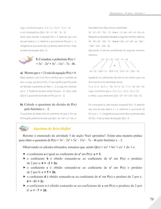 79
Matemática – 3ª série – Volume 1
Logo, concluímos que a = 3, b = 1, c = 6, d = –5, e = –12
e, em consequência, Q(x) = 3x4
+ x3
+ 6x2
– 5x – 12.
Assim, para resolver a equação P(x) = 0, sabendo que uma
de suas raízes é x = 1, obtemos o quociente de P(x) por x – 1,
chegando ao quociente Q(x); as demais raízes de P(x) = 0 são
as raízes da equação Q(x) = 0.
5. Considere o polinômio P(x) =
= 3x5
– 2x4
+ 5x3
– 11x2
– 7x – 46.
a) Mostrequex=2éraizdaequaçãoP(x)=0.
Basta substituir x por 2 em P(x) e veriﬁcar que o resultado dá
zero, ou seja, que temos P(2) = 0. Isso signiﬁca que P(x) pode
ser fatorado e apresenta um fator x – 2, ou seja, ele é divisível
por x – 2. Podemos escrever, então: P(x) (x – 2) Q(x), onde
Q(x) é o quociente da divisão de P(x) por (x – 2).
b) Calcule o quociente da divisão de P(x)
pelo binômio x – 2.
O quociente da divisão será um polinômio de grau 4. Em sua
formageral,podemosescreverqueQ(x)=ax4
+bx3
+cx2
+dx+e.
Para determinar Q(x), temos a identidade:
3x5
– 2x4
+ 5x3
– 11x2
– 7x – 46 (x – 2) (ax4
+ bx3
+ cx2
+ dx + e).
Efetuandoasoperaçõesindicadasnosegundomembro,obtemos:
3x5
–2x4
+5x3
–11x2
–7x–46 ax5
+bx4
+ cx3
+ dx2
+ ex – 2ax4
–
– 2bx3
– 2cx2
– 2dx – 2e.
Agrupando os termos semelhantes do segundo membro,
obtemos:
3x5
– 2x4
+ 5x3
– 11x2
– 7x – 46
ax5
+ (b – 2a)x4
+ (c – 2b)x3
+ (d – 2c)x2
+ (e – 2d)x – 2e.
Igualando os coeﬁcientes dos termos de mesmo grau nos
dois membros da identidade, temos:
3 = a; –2 = b – 2a; 5 = c – 2b; –11 = d – 2c; –7 = e – 2d; –46 = –2e.
Logo, concluímos que a = 3, b = 4, c = 13, d = 15, e = 23
e, então, o quociente será: Q(x) = 3x4
+ 4x3
+13x2
+15x + 23.
Em consequência, para resolver a equação P(x) = 0, sabendo
que uma de suas raízes é x = 2, obtemos o quociente de
P(x) por x – 2, chegando ao quociente Q(x); as demais raízes
de P(x) = 0 são as raízes da equação Q(x) = 0.
Algoritmo de Briot-Ruffini
Retome o enunciado da atividade 5 da seção Você aprendeu?. Existe uma maneira prática
para obter o quociente de P(x) = 3x5
– 2x4
+ 5x3
– 11x2
– 7x – 46 pelo binômio x – 2.
Observando os cálculos efetuados, notamos que, sendo Q(x) = ax4
+ bx3
+ cx2
+ dx + e:
o coeficiente a é igual ao coeficiente de x5
em P(x): a = 3;
o coeficiente b é obtido somando-se ao coeficiente de x4
em P(x) o produto
de 2 por a: b = –2 + 2a;
o coeficiente c é obtido somando-se ao coeficiente de x3
em P(x) o produto
de 2 por b: c = 5 + 2b;
o coeficiente d é obtido somando-se ao coeficiente de x2
em P(x) o produto de 2 por c:
d = –11 + 2c;
o coeficiente e é obtido somando-se ao coeficiente de x em P(x) o produto de 2 por
d: e = –7 + 2d.
 