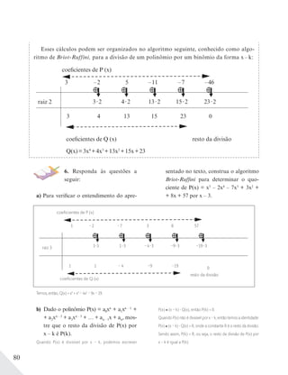 80
Esses cálculos podem ser organizados no algoritmo seguinte, conhecido como algo-
ritmo de Briot-Ruffini, para a divisão de um polinômio por um binômio da forma x – k:
coeficientes de P (x)
coeficientes de Q (x)
Q(x)=3x4
+4x3
+13x2
+15x+23
resto da divisão
raiz 2
3 –2 5 –11 –46
3 2
3
4 2
4 13 15 23 0
13 2 15 2 23 2
–7
6. Responda às questões a
seguir:
a) Para verificar o entendimento do apre-
sentado no texto, construa o algoritmo
Briot-Ruffini para determinar o quo-
ciente de P(x) = x5
– 2x4
– 7x3
+ 3x2
+
+ 8x + 57 por x – 3.
raiz 3
coeﬁcientes de P (x)
coeﬁcientes de Q (x)
resto da divisão
1 –2 –7 3 57
1 3
1
1 3
1 – 4 –9 –19
0
–4 3 –9 3 –19 3
8
Temos, então, Q(x) = x4
+ x3
– 4x2
– 9x – 19.
b) Dado o polinômio P(x) = a0xn
+ a1xn – 1
+
+ a2xn – 2
+ a3xn – 3
+ … + an – 1x + an, mos-
tre que o resto da divisão de P(x) por
x – k é P(k).
Quando P(x) é divisível por x – k, podemos escrever
P(x) (x – k) Q(x), então P(k) = 0.
Quando P(x) não é divisível por x – k, então temos a identidade:
P(x) (x – k) Q(x) + R, onde a constante R é o resto da divisão.
Sendo assim, P(k) = R, ou seja, o resto da divisão de P(x) por
x – k é igual a P(k).
 