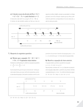 81
Matemática – 3ª série – Volume 1
c) Calcule o resto da divisão de P(x) = 3x5
+
+ x4
+ 3x3
– 7x + π pelo binômio x + 3.
O resto será o valor de P(–3), ou seja, R = P(–3) = –708 + .
O cálculo do resto também poderia ser feito por meio do
algoritmo de Briot-Ruﬃni, utilizado nas atividades 5 e 6. Basta
proceder como lá foi indicado, notando que ao último coeﬁ-
ciente do polinômio corresponderá, em vez do resto zero, o
valor do resto procurado:
resto da divisão
0
27 (–3) –81 (–3) 236 (–3)
– 81 236 –708 +
–7
coeﬁcientes de Q (x)
coeﬁcientes de P (x)
3 1 3
3 (–3) –8 (–3)
3 – 8 27
raiz –3
7. Resposta às seguintes questões:
a) Mostre que a equação: 2x4
– 9x3
+ 6x2
+
+ 11x – 6 = 0 apresenta raízes inteiras
Dividindooscoeﬁcientespor2,obtemosaequaçãoequivalente
x4
–
9
2
x3
+ 3x2
+
11
2
x – 3 = 0.
Escrita nessa forma, já vimos que os divisores de –3 serão pos-
síveis raízes inteiras, pois esse coeﬁciente representa o produ-
todasraízesdaequação.Calculandoosvaloresnuméricos do
polinômio do primeiro membro da equação para x = ± 1 e
x = ± 3, concluímos que –1 e 3 são raízes da equação dada.
b) Resolva a equação do item anterior.
A equação dada é, portanto, equivalente à equação:
(x + 1) (x – 3) (mx2
+ nx + p) = 0.
Para encontrar o trinômio mx2
+ nx + p, e descobrir as outras raí-
zes da equação, basta dividir o polinômio do primeiro membro
sucessivamentepor(x+1)e(x–3),conformeindicamosaseguir:
2x4
– 9x3
+ 6x2
+ 11x – 6 (x + 1) (ax3
+ bx2
+ cx + d)
coeﬁcientes de P (x)
coeﬁcientes de Q1(x) resto da divisão
2
2
–9
–11
6
17
11
–6
2 (–1) –11 (–1) 17 (–1) –6 (–1)
–6
0
raiz –1
2x4
– 9x3
+ 6x2
+ 11x – 6 (x + 1) (2x3
– 11x2
+ 17x – 6).
 