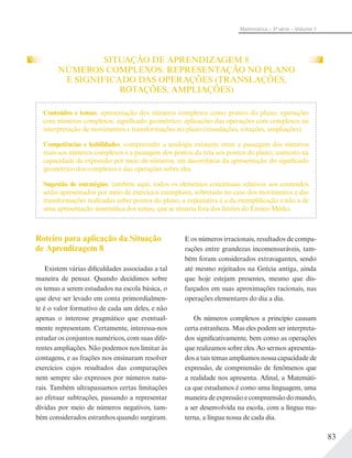 83
Matemática – 3ª série – Volume 1
SITUAÇÃO DE APRENDIZAGEM 8
NÚMEROS COMPLEXOS: REPRESENTAÇÃO NO PLANO
E SIGNIFICADO DAS OPERAÇÕES (TRANSLAÇÕES,
ROTAÇÕES, AMPLIAÇÕES)
Roteiro para aplicação da Situação
de Aprendizagem 8
Existem várias dificuldades associadas a tal
maneira de pensar. Quando decidimos sobre
os temas a serem estudados na escola básica, o
que deve ser levado em conta primordialmen-
te é o valor formativo de cada um deles, e não
apenas o interesse pragmático que eventual-
mente representam. Certamente, interessa-nos
estudar os conjuntos numéricos, com suas dife-
rentes ampliações. Não podemos nos limitar às
contagens, e as frações nos ensinaram resolver
exercícios cujos resultados das comparações
nem sempre são expressos por números natu-
rais. Também ultrapassamos certas limitações
ao efetuar subtrações, passando a representar
dívidas por meio de números negativos, tam-
bém considerados estranhos quando surgiram.
E os números irracionais, resultados de compa-
rações entre grandezas incomensuráveis, tam-
bém foram considerados extravagantes, sendo
até mesmo rejeitados na Grécia antiga, ainda
que hoje estejam presentes, mesmo que dis-
farçados em suas aproximações racionais, nas
operações elementares do dia a dia.
Os números complexos a princípio causam
certa estranheza. Mas eles podem ser interpreta-
dos significativamente, bem como as operações
que realizamos sobre eles. Ao sermos apresenta-
dos a tais temas ampliamos nossa capacidade de
expressão, de compreensão de fenômenos que
a realidade nos apresenta. Afinal, a Matemáti-
ca que estudamos é como uma linguagem, uma
maneira de expressão e compreensão do mundo,
a ser desenvolvida na escola, com a língua ma-
terna, a língua nossa de cada dia.
Conteúdos e temas: apresentação dos números complexos como pontos do plano; operações
com números complexos: significado geométrico; aplicações das operações com complexos na
interpretação de movimentos e transformações no plano (translações, rotações, ampliações).
Competências e habilidades: compreender a analogia existente entre a passagem dos números
reais aos números complexos e a passagem dos pontos da reta aos pontos do plano; aumento na
capacidade de expressão por meio de números, em decorrência da apresentação do significado
geométrico dos complexos e das operações sobre eles.
Sugestão de estratégias: também aqui, todos os elementos conceituais relativos aos conteúdos
serão apresentados por meio de exercícios exemplares, sobretudo no caso dos movimentos e das
transformações realizadas sobre pontos do plano, a expectativa é a da exemplificação e não a de
uma apresentação sistemática dos temas, que se situaria fora dos limites do Ensino Médio.
 