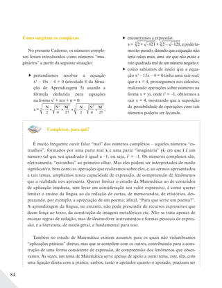 84
Como surgiram os complexos
No presente Caderno, os números comple-
xos foram introduzidos como números “ima-
ginários” a partir da seguinte situação:
pretendíamos resolver a equação
x3
– 15x – 4 = 0 (atividade 6 da Situa-
ção de Aprendizagem 5) usando a
fórmula deduzida para equações
na forma x3
+ mx + n = 0:
x= –
N N M
2 4 27
2 3
3
– –
N N M
2 4 27
2 3
3 ;
encontramos a expressão:
x = 2+ –121 + 2 – –1213 3
, e podería-
mos ter parado, dizendo que a equação não
teria raízes reais, uma vez que não existe a
raiz quadrada real de um número negativo;
como sabíamos de início que a equa-
ção x3
– 15x – 4 = 0 tinha uma raiz real,
que é x = 4, prosseguimos nos cálculos,
realizando operações sobre números na
forma x + yi, onde i2
= –1, obtivemos a
raiz x = 4, mostrando que a suposição
da possibilidade de operações com tais
números poderia ser fecunda.
Complexos, para quê?
É muito frequente ouvir falar “mal” dos números complexos – aqueles números “es-
tranhos”, formados por uma parte real x e uma parte “imaginária” yi, em que i é um
numero tal que seu quadrado é igual a –1, ou seja, i2
= –1. Os números complexos são,
efetivamente, “estranhos” ao primeiro olhar. Mas eles podem ser interpretados de modo
significativo, bem como as operações que realizamos sobre eles, e, ao sermos apresentados
a tais temas, ampliamos nossa capacidade de expressão, de compreensão de fenômenos
que a realidade nos apresenta. Querer limitar o estudo da Matemática ao de conteúdos
de aplicação imediata, sem levar em consideração seu valor expressivo, é como querer
limitar o ensino da língua ao da redação de cartas, de memorandos, de relatórios, des-
prezando, por exemplo, a apreciação de um poema; afinal, “Para que serve um poema?”.
A aprendizagem da língua, no entanto, não pode prescindir de recursos expressivos que
deem força ao texto, da construção de imagens metafóricas etc. Não se trata apenas de
ensinar regras de redação, mas de desenvolver instrumentos e formas pessoais de expres-
são, e a literatura, de modo geral, e fundamental para isso.
Também no estudo de Matemática existem assuntos para os quais não vislumbramos
“aplicações práticas” diretas, mas que se compõem com os outros, contribuindo para a cons-
trução de uma forma consistente de expressão, de compreensão dos fenômenos que obser-
vamos. Às vezes, um tema de Matemática serve apenas de apoio a outro tema, este, sim, com
uma ligação direta com a prática; ambos, tanto o apoiador quanto o apoiado, precisam ser
 