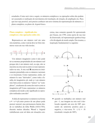 85
Matemática – 3ª série – Volume 1
estudados. Como será visto a seguir, os números complexos e as operações sobre eles podem
ser associados à realização de movimentos de translação, de rotação, de ampliação etc. Para
que isso seja possível, será preciso conhecer um novo sistema de representação de números: o
plano complexo, ou plano de Argand-Gauss.
Plano complexo – significado dos
complexos e das operações sobre eles
Representa-se um número real em uma
reta numérica, como você já deve ter feito inú-
meras vezes em sua vida escolar.
– 2
1
4
3
2
–3 –2
– 2,333...
–1 0 1 2 3
π
Um número imaginário como i não pode
ter as mesmas propriedades de um número real
porque não é um número real, ou seja, não se
encontra na reta real ou entre os reais represen-
tados na reta. A reta real IR encontra-se intei-
ramente preenchida com os números racionais
e os irracionais. Como representar, então, tal
número i e seus “derivados”, como toda a fa-
mília de imaginários yi, onde y é um número
real, bem como os números “mistos” ou “com-
plexos”, resultantes da soma dos reais x com os
imaginários yi? Como representar os números
complexos de modo a dar significado às opera-
ções realizadas com eles?
A ideia de representar os números na forma
z = x + yi como pontos de um plano pode
parecer natural, mas permaneceu latente des-
de os trabalhos de John Wallis (1616-1703),
durante muitas décadas. Wessel e Argand
trabalharam com tal ideia em situações con-
cretas, mas somente quando foi apresentada
por Gauss, em 1799, como parte de sua tese
de doutorado, tal representação ganhou força
e foi divulgada de modo amplo. Em resumo, a
inspiração fundamental é a seguinte:
NN (–1)
0
N
N i
0
Ni
N
N i i = N (–1) = –N
0
quando se multiplica um número real
por –1, sua imagem na reta real é des-
locada segundo um arco de 180º, pas-
sando da semirreta positiva para a
negativa, e vice-versa: N (–1) = –N
(resultado: rotação de 180º);
 