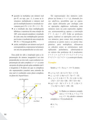 86
quando se multiplica um número real
por i2
, ou seja, por –1, é como se ti-
véssemos multiplicado o número real
por i e multiplicássemos o resultado no-
vamente por i: N (–1) = N i i = –N;
se o resultado das duas multiplicações
idênticas e sucessivas foi uma rotação de
180º, seria natural considerar o resultado
de cada uma das multiplicações parciais
por i como o resultado de uma rotação de
90º: N i = Ni (rotação de 90º);
assim, multiplicar um número real por i
corresponderia a representar tal número
em um eixo perpendicular ao eixo real.
Essa pode ter sido a inspiração para a re-
presentação do número imaginário i no eixo
perpendicular ao eixo real, o que conduziu à re-
presentação de todo complexo z = x + yi como
um ponto do plano gerado pelas unidades real 1
e imaginária i. O plano em que os complexos
são representados constitui uma extensão da
reta real e é conhecido como plano complexo,
ou plano de Argand-Gauss.
y
z = x + yi
x
eixo Real
eixo Imagiário
–N
0 1
Ni
N
i
Tal representação dos números com-
plexos na forma z = x + yi, chamada for-
ma algébrica, possibilita que as opera-
ções sejam efetuadas por analogia com
as operações algébricas realizadas com
números reais ou com expressões algébri-
cas, acrescentando-se apenas a convenção
i2
= –1, ou i = 1. Cabe ao professor,
agora, explorar as operações com tais no-
vos números: para somar dois complexos,
somam-se as partes reais e as partes ima-
ginárias; para multiplicar, efetuam-se
os cálculos como se estivéssemos mul-
tiplicando polinômios, substituindo-se
os valores das potências de i resultantes:
i3
= i2
i = –i; i4
= i2
i2
= 1; i5
= i4
i = i;
i6
= i4
i2
= –1; i7
= i3
= –i, e assim por diante.
Exemplos
Sendo z1 = 3 – 5i e z2 = – 4 + 7i, temos:
z1 + z2 = (3 – 4) + (–5 + 7)i = –1 + 2i
z1 – z2 = (3 – (–4)) + (–5 – 7)i = 7 – 12i
z1 z2 = 3 (–4) + 3 7i – 5i (–4) + (–5i)
(7i) = –12 + 21i + 20i – 35i2
= 23 + 41i
(z1)3
= (3 – 5i)3
= 33
+ 3 32
(–5i) + 3
3 (–5i)2
+ (–5i)3
= –198 – 10i
1. Dados os números comple-
xos z1 = 3 + 4i; z2 = 7; z3 = 7i
e z4 = 3 – 4i, calcule o número
complexo a + bi resultado de:
a) z1 + z2
10 + 4i
 