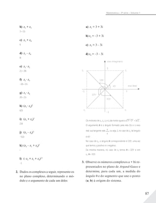 87
Matemática – 3ª série – Volume 1
b) z1 + z3
3 + 11i
c) z1 + z4
6
d) z1 – z4
8i
e) z1 z2
21 + 28i
f) z1 z3
–28 + 21i
g) z3 z4
28 + 21i
h) (z1 z4)2
625
i) (z1 + z4)3
216
j) (z1 – z4)3
–512i
k) (z3 – z1 + z4)3
i
l) (–z2 + z1 + z4)15
–1
2. Dados os complexos a seguir, represente-os
no plano complexo, determinando o mó-
dulo e o argumento de cada um deles:
a) z1 = 3 + 3i
b) z2 = –3 + 3i
c) z3 = 3 – 3i
d) z4 = –3 – 3i
eixo Imaginário
eixo Real
3
135o
315o
225o
45o
z1z2
z4 z3
–3
–3
3
Os módulos de z1, z2, z3 e z4 são todos iguais a 32
+ 32
= 3 2 .
O argumento é o ângulo formado pela reta Oz e o eixo
real; sua tangente vale
y
x
, ou seja, 1, no caso de z1; tal ângulo
é 45o
.
No caso de z2, o ângulo correspondente é 135o
, uma vez
que temos y positivo e x negativo.
Da mesma maneira, no caso de z4 temos = 225o
e em
z3 , = 315o
.
3. Observe os números complexos a + bi re-
presentados no plano de Argand-Gauss e
determine, para cada um, a medida do
ângulo e do segmento que une o ponto
(a; b) à origem do sistema.
 