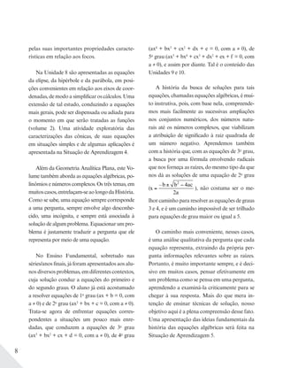 8
pelas suas importantes propriedades caracte-
rísticas em relação aos focos.
Na Unidade 8 são apresentadas as equações
da elipse, da hipérbole e da parábola, em posi-
ções convenientes em relação aos eixos de coor-
denadas, de modo a simplificar os cálculos. Uma
extensão de tal estudo, conduzindo a equações
mais gerais, pode ser dispensada ou adiada para
o momento em que serão tratadas as funções
(volume 2). Uma atividade exploratória das
caracterizações das cônicas, de suas equações
em situações simples e de algumas aplicações é
apresentada na Situação de Aprendizagem 4.
Além da Geometria Analítica Plana, este Vo-
lume também aborda as equações algébricas, po-
linômios e números complexos. Os três temas, em
muitoscasos,entrelaçam-seaolongodaHistória.
Como se sabe, uma equação sempre corresponde
a uma pergunta, sempre envolve algo desconhe-
cido, uma incógnita, e sempre está associada à
solução de algum problema. Equacionar um pro-
blema é justamente traduzir a pergunta que ele
representa por meio de uma equação.
No Ensino Fundamental, sobretudo nas
séries/anos finais, já foram apresentados aos alu-
nos diversos problemas, em diferentes contextos,
cuja solução conduz a equações do primeiro e
do segundo graus. O aluno já está acostumado
a resolver equações de 1o
grau (ax + b = 0, com
a ≠ 0) e de 2o
grau (ax2
+ bx + c = 0, com a ≠ 0).
Trata-se agora de enfrentar equações corres-
pondentes a situações um pouco mais enre-
dadas, que conduzem a equações de 3o
grau
(ax3
+ bx2
+ cx + d = 0, com a ≠ 0), de 4o
grau
(ax4
+ bx3
+ cx2
+ dx + e = 0, com a ≠ 0), de
5o
grau (ax5
+ bx4
+ cx3
+ dx2
+ ex + f = 0, com
a ≠ 0), e assim por diante. Tal é o conteúdo das
Unidades 9 e 10.
A história da busca de soluções para tais
equações, chamadas equações algébricas, é mui-
to instrutiva, pois, com base nela, compreende-
mos mais facilmente as sucessivas ampliações
nos conjuntos numéricos, dos números natu-
rais até os números complexos, que viabilizam
a atribuição de significado à raiz quadrada de
um número negativo. Aprendemos também
com a história que, com as equações de 3o
grau,
a busca por uma fórmula envolvendo radicais
que nos forneça as raízes, do mesmo tipo da que
nos dá as soluções de uma equação de 2o
grau
(x
b b ac
a
=
± −– 2
4
2
), não costuma ser o me-
lhor caminho para resolver as equações de graus
3 e 4, e é um caminho impossível de ser trilhado
para equações de grau maior ou igual a 5.
O caminho mais conveniente, nesses casos,
é uma análise qualitativa da pergunta que cada
equação representa, extraindo da própria per-
gunta informações relevantes sobre as raízes.
Portanto, é muito importante sempre, e é deci-
sivo em muitos casos, pensar efetivamente em
um problema como se pensa em uma pergunta,
aprendendo a examiná-la criticamente para se
chegar à sua resposta. Mais do que mera in-
tenção de ensinar técnicas de solução, nosso
objetivo aqui é a plena compreensão desse fato.
Uma apresentação das ideias fundamentais da
história das equações algébricas será feita na
Situação de Aprendizagem 5.
 