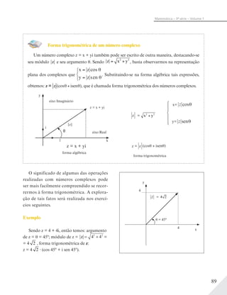 89
Matemática – 3ª série – Volume 1
Forma trigonométrica de um número complexo
Um número complexo z = x + yi também pode ser escrito de outra maneira, destacando-se
seu módulo z e seu argumento . Sendo z x y= +2 2
, basta observarmos na representação
plana dos complexos que
x z
y z en θ
=
=
cos θ
s
. Substituindo-se na forma algébrica tais expressões,
obtemos: z = z (cos isen , que é chamada forma trigonométrica dos números complexos.
eixo Imaginário
eixo Real
forma algébrica
x
y
z = x + yi
z = x + yi
i
1
|z|
forma trigonométrica
z = z
z x y2 2
=
z cosθx=
z senθy=
(cos isen
O significado de algumas das operações
realizadas com números complexos pode
ser mais facilmente compreendido se recor-
rermos à forma trigonométrica. A explora-
ção de tais fatos será realizada nos exercí-
cios seguintes.
Exemplo
Sendo z = 4 + 4i, então temos: argumento
de z = = 45º; módulo de z = z 44= +2 2
=
= 4 2 , forma trigonométrica de z:
z = 4 2 (cos 45º + i sen 45º).
y
x
4
4
= 45°
z = 4 2
 