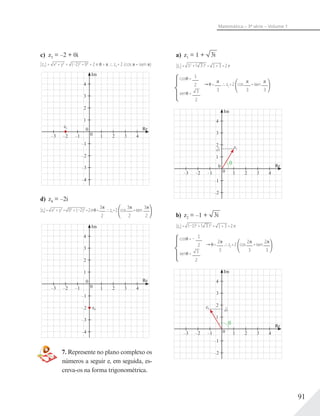 91
Matemática – 3ª série – Volume 1
c) z3 = –2 + 0i
|z3| = x2
+ y2
= (–2)2
+ 02
= 2 e = z3 = 2 (cos + isen )
Im
z3 Re
1
–1
–2
1
0
0
2
3
4
2 3 4–3 –2 –1
–3
–4
d) z4 = –2i
|z4|= x2
+ y2
= 02
+ (–2)2
=2e =
3
2
z4=2 cos
3
2
+isen
3
2
Im
z4
Re
1
–1
–2
1
0
0
2
3
4
2 3 4–3 –2 –1
–3
–4
7. Represente no plano complexo os
números a seguir e, em seguida, es-
creva-os na forma trigonométrica.
a) z1 = 1 + 3i
|z1|= 12
+ ( 3 )2
= 1 + 3 =2e
cos = 1
2
sen = 3
2
=
3
z1=2 cos
3
+isen
3
Im
z1
Re
1
–1
–2
1
0
0
2
3
4
2 3 4–3 –2 –1
3
b) z2 = –1 + 3i
|z2|= (–1)2
+ ( 3 )2
= 1 + 3 =2e
cos = – 1
2
sen = 3
2
=
2
3
z2=2 cos
2
3
+isen
2
3
Im
Re
1
–1
–2
10
2
3
4
2 3 4–3 –2 –1
z2
3
 