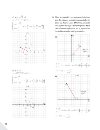 92
c) z3 = – 3 + i
|z3|= (– 3 )2
+ 12
= 3 + 1 =2e
cos = –
3
2
sen =
1
2
=
5
6
z3=2 cos
5
6
+isen
5
6
Im
z3
Re
1
–1
–2
10
2
3
4
2 3 4–3 –2 –1– 3
–3
d) z4 = 3 – i
|z4|= ( 3 )2
+ (–1)2
= 3 + 1 =2e
cos =
3
2
sen = –
1
2
=
11
6
z4=2 cos
11
6
+isen
11
6
Im
z4
Re
1
–1
–2
10
2
3
4
2 3 4–3 –2 –1
– 3
–3
8. Observeomódulo|z|eoargumento dasima-
gens dos números complexos representados no
plano de Argand-Gauss. Determine, em cada
caso, a parte real (a) e a parte imaginaria (b) de
cada número complexo z = a + bi, apresentan-
do também a sua forma trigonométrica.
a)
Im
Re
|z|
= 45o
|z| = 8
= 45o
|z| = 8
z = 8(cos 45o
+ isen 45o
) = 8
2
2
+ i
2
2
= 4 2 + i4 2
a = 4 2
b = 4 2
b)
Im
Re
= 120o
|z| = 4
= 120o
|z| = 4
z = 4(cos 120o
+ isen 120o
) = 4 –
1
2
+ i 3
2
= –2 + i2 3
a = –2
b = 2 3
|z|
 
