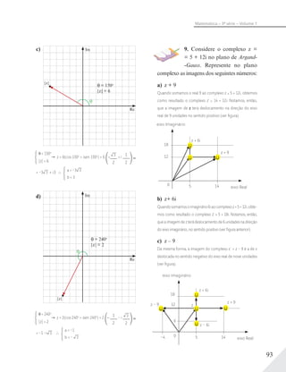 93
Matemática – 3ª série – Volume 1
9. Considere o complexo z =
= 5 + 12i no plano de Argand-
-Gauss. Represente no plano
complexo as imagens dos seguintes números:
a) z + 9
Quando somamos o real 9 ao complexo z = 5 + 12i, obtemos
como resultado o complexo z' = 14 + 12i. Notamos, então,
que a imagem de z terá deslocamento na direção do eixo
real de 9 unidades no sentido positivo (ver ﬁgura).
eixo Imaginário
eixo Real
0
18
12
5
z + 6i
z + 9
14
b) z+ 6i
Quandosomamosoimaginário6iaocomplexoz=5+12i,obte-
mos como resultado o complexo z' = 5 + 18i. Notamos, então,
queaimagemdezterádeslocamentode6unidadesnadireção
do eixo imaginário, no sentido positivo (ver ﬁgura anterior).
c) z – 9
Da mesma forma, a imagem do complexo z´ = z – 9 é a de z
deslocada no sentido negativo do eixo real de nove unidades
(ver ﬁgura).
z
eixo Imaginário
eixo Real
0
6
18
12
5–4
z + 6i
z – 6i
z – 9
z + 9
14
c)
= 150o
|z| = 6
|z|
Im
Re
= 150o
|z| = 6
z = 6(cos 150o
+ isen 150o
) = 6 – 3
2
+ i
1
2
= –3 3 + i3
a = –3 3
b = 3
d)
= 240o
|z| = 2
|z|
Im
Re
= 240o
|z| = 2
z = 2(cos 240o
+ isen 240o
) = 2 –
1
2
– i 3
2
= –1 –i 3
a = –1
b = – 3
 