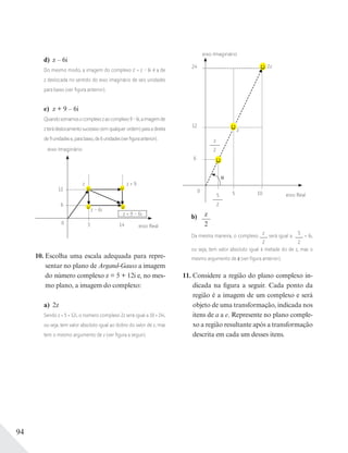 94
d) z – 6i
Do mesmo modo, a imagem do complexo z' = z – 6i é a de
z deslocada no sentido do eixo imaginário de seis unidades
para baixo (ver ﬁgura anterior).
e) z + 9 – 6i
Quandosomamosocomplexozaocomplexo9–6i,aimagemde
z terá deslocamento sucessivo (em qualquer ordem) para a direita
de9unidadese,parabaixo,de6unidades(verﬁguraanterior).
eixo Imaginário
eixo Real
0
6
12
5
z – 6i
z + 9
14
z
z + 9 – 6i
10. Escolha uma escala adequada para repre-
sentar no plano de Argand-Gauss a imagem
do número complexo z = 5 + 12i e, no mes-
mo plano, a imagem do complexo:
a) 2z
Sendo z = 5 + 12i, o número complexo 2z será igual a 10 + 24i,
ou seja, tem valor absoluto igual ao dobro do valor de z, mas
tem o mesmo argumento de z (ver ﬁgura a seguir).
eixo Imaginário
eixo Real
0
12
24
6
5
2z
105
2
z
2
z
b) z
2
Da mesma maneira, o complexo
z
2
será igual a
5
2
+ 6i,
ou seja, tem valor absoluto igual à metade do de z, mas o
mesmo argumento de z (ver ﬁgura anterior).
11. Considere a região do plano complexo in-
dicada na figura a seguir. Cada ponto da
região é a imagem de um complexo e será
objeto de uma transformação, indicada nos
itens de a a e. Represente no plano comple-
xo a região resultante após a transformação
descrita em cada um desses itens.
 