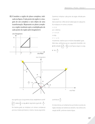 97
Matemática – 3ª série – Volume 1
12. Considere a região do plano complexo, indi-
cada na figura. Cada ponto da região é a ima-
gem de um complexo e será objeto de uma
transformação. Represente no plano comple-
xo a região resultante após a multiplicação de
cada ponto da região pelo imaginário i.
6
6
2
2 eixo Real
eixo Imaginário
Queremos multiplicar cada ponto da região indicada pelo
imaginário i.
Vamos examinar o efeito de tal multiplicação em cada ponto.
Ao multiplicar um número complexo
z = x + yi
por i, obtemos:
z i = xi + yi2
,
ou seja,
z i = – y + xi.
Inicialmente, notamos que os módulos de z e zi são iguais.
Além disso, veriﬁcamos que se o argumento de z é e o de
zi é ', então ' +
2
– = (ver ﬁgura a seguir), ou seja,
' – =
2
.
x
zi
–y
y
2
–
x
'
eixo Imaginário
eixo Real
z
Isso signiﬁca que os argumentos de z e de zi diferem de 90º
2
radianos , ou seja, zi tem argumento igual a +
2
.
De maneira geral, ao multiplicar um número complexo z
por i, seu módulo permanece o mesmo, mas seu argumento
aumenta de
2
.
Em decorrência, ao multiplicarmos por i todos os pontos da
região indicada, ela manterá seu tamanho, mas sofrerá uma
rotação de 90º, conforme mostra a ﬁgura:
 