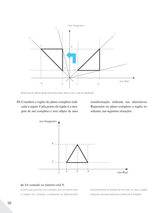 98
13. Considere a região do plano complexo indi-
cada a seguir. Cada ponto da região é a ima-
gem de um complexo e será objeto de uma
transformação, indicada nas alternativas.
Represente no plano complexo a região re-
sultante, nas seguintes situações:
eixo Real
u
6
r
s
2–2 6–6
2
t
eixo Imaginário
(Notar que as retas r e u são perpendiculares, assim como o são as retas s e t.)
eixo Imaginário
eixo Real
8
2
2 5 8
a) for somado ao número real 9;
Já vimos que, ao somar um complexo com um número real,
a imagem do complexo corresponde ao deslocamento
horizontalmente na direção do eixo real; no caso, a região
triangular será deslocada para a direita de 9 unidades.
 