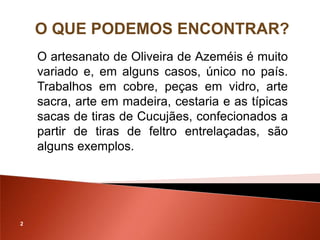 O QUE PODEMOS ENCONTRAR?
    O artesanato de Oliveira de Azeméis é muito
    variado e, em alguns casos, único no país.
    Trabalhos em cobre, peças em vidro, arte
    sacra, arte em madeira, cestaria e as típicas
    sacas de tiras de Cucujães, confecionados a
    partir de tiras de feltro entrelaçadas, são
    alguns exemplos.




2
 