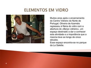 Muitos anos após o encerramento
    do Centro Vidreiro do Norte de
    Portugal, Oliveira de Azeméis
    regressou à fileira do vidro com a
    abertura do «Berço vidreiro», um
    espaço destinado a dar a conhecer
    esta atividade e a importância que a
    mesma teve ao longo de cinco
    séculos.
    Esse espaço encontra-se no parque
    da La Salette.




4
 