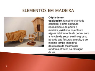 Cópia de um
    espigueiro, também chamado
    canastro, é uma estrutura
    normalmente de pedra e
    madeira, existindo no entanto
    alguns inteiramente de pedra, com
    a função de secar o milho grosso
    através das fissuras laterais, e ao
    mesmo tempo impedir a
    destruição do mesmo por
    roedores através da elevação
    deste.




5
 