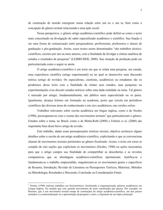 2
de construção de sentido emergente numa relação entre um eu e um tu, bem como a
concepção de gênero textual relacionada a uma ação social.
Nessa perspectiva, o gênero artigo acadêmico-científico pode definir-se como o texto
mais conceituado na divulgação do saber especializado acadêmico e científico. Sua função é
ser uma forma de comunicação entre pesquisadores, profissionais, professores e alunos de
graduação e pós-graduação. Assim, esses textos assim denominados “são trabalhos técnico-
científicos, escritos por um ou mais autores, com a finalidade de divulgar a síntese analítica de
estudos e resultados de pesquisas” (LEIBRUDER, 2000). Sua situação de produção pode ser
particularizada como a seguir se anota.
O artigo acadêmico-científico é um texto em que se relata uma pesquisa, um estudo,
uma experiência científica (artigo experimental) ou no qual se desenvolve uma discussão
teórica (artigo de revisão). Os especialistas, cientistas, acadêmicos ou estudantes são os
produtores desse texto com a finalidade de relatar seus estudos, suas pesquisas ou
experimentações e/ou discutir estudos teóricos sobre uma dada realidade ou tema. Tal gênero
é marcado por atingir, fundamentalmente, um público mais especializado ou os pares.
Igualmente, alcança leitores em formação na academia, posto que circula em periódicos
científicos das diversas áreas de conhecimento e em sites acadêmicos, nas versões online.
Trabalhos relevantes sobre escrita acadêmica em língua inglesa, como o de Swales
(1990), preocuparam-se com o exame dos movimentos textuais2
que particularizam o gênero.
Estudos sobre o tema, no Brasil, como o de Motta-Roth (2009) e Feltrim et al. (2000) são
importante base deste breve artigo de revisão.
Este trabalho, dadas essas pressuposições teóricas iniciais, objetiva esclarecer alguns
detalhes sobre a escrita de um artigo acadêmico-científico, explicitando o que se convenciona
chamar de movimentos textuais pertinentes ao gênero focalizado. Assim, o texto em curso se
compõe de oito seções que explicitam os movimentos (Swales, 1990) ou ações necessárias
para que o artigo cumpra sua finalidade de compartilhar as descobertas e as revisões
comparativas que as abordagens acadêmico-científicas oportunizam. Justifica-se e
fundamenta-se o trabalho empreendido, singularizam-se os movimentos gerais e específicos
de Resumo, Introdução, Revisão de Literatura ou Pressupostos Teóricos, Materiais, Métodos
ou Metodologia, Resultados e Discussão, Conclusão ou Considerações Finais.
2
Swales (1990) realizou trabalhos em Sociorretórica, focalizando a esquematização gêneros acadêmicos em
Língua Inglesa. No modelo que cria, postula movimentos de texto constituídos por passos. Por exemplo: no
Resumo, que é um movimento textual (etapa de construção) do artigo acadêmico-científico, um dos passos
anotados é a contextualização ou a apresentação da pesquisa e outro, a exposição de um tópico principal.
 