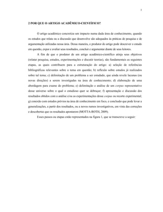 3
2 POR QUE O ARTIGO ACADÊMICO-CIENTÍFICO?
O artigo acadêmico concretiza um impacto numa dada área de conhecimento, quando
os estudos que relata ou a discussão que desenvolve são adequados às práticas de pesquisa e de
argumentação utilizadas nessa área. Dessa maneira, o produtor do artigo pode descrever o estudo
em questão, expor e avaliar seus resultados, concluir e argumentar diante de seus leitores.
A fim de que o produtor de um artigo acadêmico-científico atinja seus objetivos
(relatar pesquisa, estudos, experimentações e discutir teorias), são fundamentais as seguintes
etapas, as quais contribuem para a estruturação do artigo: a) seleção de referências
bibliográficas relevantes sobre o tema em questão; b) reflexão sobre estudos já realizados
sobre tal tema; c) delimitação de um problema a ser estudado, que ainda revele lacunas (ou
novas direções) a serem investigadas na área de conhecimento; d) elaboração de uma
abordagem para exame do problema; e) delimitação e análise de um corpus representativo
desse universo sobre o qual o estudioso quer se debruçar; f) apresentação e discussão dos
resultados obtidos com a análise e/ou as experimentações desse corpus ou recorte experimental;
g) conexão com estudos prévios na área de conhecimento em foco, e conclusão que pode levar a
generalizações, a partir dos resultados, ou a novos rumos investigativos, em vista das correções
e descobertas que os resultados apontarem (MOTTA-ROTH, 2009).
Esses passos ou etapas estão representados na figura 1, que se transcreve a seguir:
 
