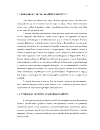 5
3 O RESUMO DE UM ARTIGO ACADÊMICO-CIENTÍFICO
Como aparece na abertura deste texto, o Resumo objetiva trazer ao leitor uma visão
sumarizada do que vai ser desenvolvido no corpo do artigo. Muitos leitores consultam
resumos para verificar do que trata o artigo e para, de fato, confirmar se a leitura será válida
ou não para o fim que têm em vista.
O Resumo acadêmico, por essa razão, deve apresentar, sempre de forma direta (isso
inclui a linguagem), o(s) objetivo(s) (dentro de que se pode citar o problema de pesquisa
focalizado); a metodologia; os resultados/discussão e/ou as conclusões principais do estudo
realizado. Utilizam-se, no final do resumo, palavras-chave, e, dependendo do periódico e das
normas que este possuir, deve-se traduzi-lo (e também as palavras-chave) para uma língua
estrangeira especificada (a mais utilizada é a língua inglesa). Outro cuidado é observar o
número de palavras que o resumo deve respeitar, o que é preconizado pelas normas de um
dado evento ou periódico. Por exemplo, na Faculdades Integradas de Taquara (FACCAT), o
Resumo não deve ultrapassar 250 palavras. O Resumo é considerado o portão de entrada do
artigo acadêmico-científico e, por isso, deve ser elaborado de forma muito enxuta linguística e
textualmente, o que o uso da terceira pessoa do singular, com sua impessoalidade, possibilita.
Dessa forma, oportuniza-se atingir o fim a que se destina, já que, inúmeras vezes, o resumo de
artigos é reproduzido em publicações ou sites que listam apenas esta parte inicial do artigo, a
fim de que os leitores, por meio dessas sumarizações, decidam ler ou não o artigo em sua
totalidade.
É essencial lembrar-se de que, ao final do Resumo, colocam-se as palavras-chave.
Estas sintetizam os pilares sobre os quais o estudo se faz. Aconselha-se que essas palavras
sejam escritas em ordem da mais geral para a mais específica.
4 A INTRODUÇÃO NO ARTIGO ACADÊMICO-CIENTÍFICO
A Introdução de um artigo acadêmico-científico é uma espécie de enquadramento que
orienta o leitor na imersão que realiza no texto. Ela contextualiza o leitor na sua jornada de
compreensão textual. Mostra, igualmente, o planejamento global que esquematiza e organiza
os passos seguintes do texto. É nessa etapa que se relata a construção do problema e tema da
pesquisa e é aí que se enumeram os objetivos que o trabalho define, os quais lhe conferem
razão de existir.
 