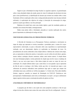 6
Sugere-se que a Introdução do artigo focalize os seguintes aspectos: a) generalização
sobre o tema abordado (objeto de estudo, ponto de vista); b) indicação da relevância do tema
para a área (justificativas); c) identificação de lacunas que existem nos estudos sobre o tema
focalizado; d) breve explicação sobre como o artigo pretende preencher essas lacunas (método
utilizado); v) explicitação dos objetivos do artigo; e) descrição da estruturação do artigo,
quanto às seções que elabora e seu foco principal.
Hipóteses de estudo bem como uma alusão rápida e geral de resultados podem ser
anotadas com extrema brevidade, estrategicamente.
Dadas essas pistas sobre a Introdução, procede-se à sucinta explicação dos outros
passos importantes na elaboração do artigo em foco.
5 REVISÃO DE LITERATURA OU PRESSUPOSTOS TEÓRICOS
A Revisão de Literatura ou os Pressupostos Teóricos constituem o movimento ou
etapa do artigo que apresenta as teorias assumidas e postuladas para o exame do corpus
representativo selecionado, ou para a discussão sobre uma experiência ou experimentação
realizada, com um determinado objetivo já explicitado na Introdução do texto. Os
procedimentos de escrita conhecidos como citação (direta e indireta) são comuns nesta etapa,
pois, ao apresentar as ideias dos autores, é necessário o uso de verbos dicendi (dizer, apontar,
anotar, indicar, contrapor, discutir, enumerar, relatar, entre muitos outros). A citação direta
tem uma formatação própria e norma particular de citação (que envolve recuo e mudança de
fonte) e seu uso serve para trazer a fala direta (cópia) do autor no corpo do texto em
construção. Já a citação indireta relata o que o autor disse e se usa quando o que se apresenta
da fala do autor se restringe a três linhas, trecho que deve vir marcado por aspas e com
sobrenome de autor(es) indicado(s) entre parênteses logo após as aspas que sempre são
solicitadas nesse caso, conforme se verifica nas páginas 1 e 4 deste texto. Para saber detalhes
formais, sugere-se consulta ao manual de formatação da FACCAT. Realizou-se esta
pressuposição e fundamentação, neste texto, na Introdução e na seção 1, em que se delinearam
alguns suportes teóricos para a construção da análise do gênero em foco.
6 MATERIAIS E MÉTODOS OU METODOLOGIA?
A pergunta que dá título a esta seção tem como propósito esclarecer o fato de que
artigos da área das ciências mais exatas têm uma rotina mais fixa de configuração. Assim, o
 