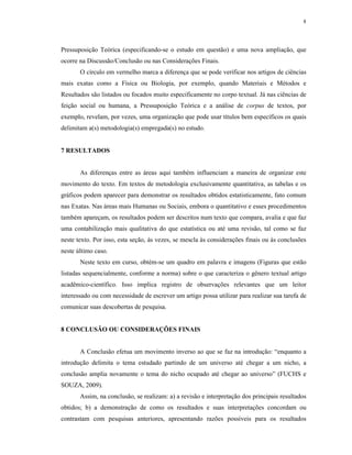 8
Pressuposição Teórica (especificando-se o estudo em questão) e uma nova ampliação, que
ocorre na Discussão/Conclusão ou nas Considerações Finais.
O círculo em vermelho marca a diferença que se pode verificar nos artigos de ciências
mais exatas como a Física ou Biologia, por exemplo, quando Materiais e Métodos e
Resultados são listados ou focados muito especificamente no corpo textual. Já nas ciências de
feição social ou humana, a Pressuposição Teórica e a análise de corpus de textos, por
exemplo, revelam, por vezes, uma organização que pode usar títulos bem específicos os quais
delimitam a(s) metodologia(s) empregada(s) no estudo.
7 RESULTADOS
As diferenças entre as áreas aqui também influenciam a maneira de organizar este
movimento do texto. Em textos de metodologia exclusivamente quantitativa, as tabelas e os
gráficos podem aparecer para demonstrar os resultados obtidos estatisticamente, fato comum
nas Exatas. Nas áreas mais Humanas ou Sociais, embora o quantitativo e esses procedimentos
também apareçam, os resultados podem ser descritos num texto que compara, avalia e que faz
uma contabilização mais qualitativa do que estatística ou até uma revisão, tal como se faz
neste texto. Por isso, esta seção, às vezes, se mescla às considerações finais ou às conclusões
neste último caso.
Neste texto em curso, obtém-se um quadro em palavra e imagens (Figuras que estão
listadas sequencialmente, conforme a norma) sobre o que caracteriza o gênero textual artigo
acadêmico-científico. Isso implica registro de observações relevantes que um leitor
interessado ou com necessidade de escrever um artigo possa utilizar para realizar sua tarefa de
comunicar suas descobertas de pesquisa.
8 CONCLUSÃO OU CONSIDERAÇÕES FINAIS
A Conclusão efetua um movimento inverso ao que se faz na introdução: “enquanto a
introdução delimita o tema estudado partindo de um universo até chegar a um nicho, a
conclusão amplia novamente o tema do nicho ocupado até chegar ao universo” (FUCHS e
SOUZA, 2009).
Assim, na conclusão, se realizam: a) a revisão e interpretação dos principais resultados
obtidos; b) a demonstração de como os resultados e suas interpretações concordam ou
contrastam com pesquisas anteriores, apresentando razões possíveis para os resultados
 