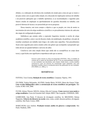 9
obtidos; c) a indicação da relevância dos resultados do estudo para a área em que se insere e
até para outras com as quais tenha relação; d) a discussão de implicações teóricas do trabalho
e de possíveis aplicações que o trabalho oportuniza; e) as recomendações e sugestões para
futuros estudos de ampliação ou aprofundamento de questões discutidas no trabalho, com
possível abertura de lacuna a ser preenchida por novas pesquisas.
Dessa maneira, este texto cumpre o objetivo a que se propôs, em vista de anotar os
movimentos do texto do artigo acadêmico-científico e os procedimentos internos de cada uma
das etapas de configuração do gênero.
Sublinha-se que estudos sobre a expressão linguística inerente à escrita do artigo
acadêmico-científico, como o uso do discurso citado, da modalização, da paráfrase e da ação de
resenhar constituem um trabalho mais longo e de cunho mais específico. Tais procedimentos
ficam como sugestão para outros estudos sobre este gênero que acompanha o pesquisador que
todos devem ser quando habitam o universo do saber.
Conclui-se com uma citação direta (que ainda não se exemplificou no corpo deste
texto), a qual fecha com significativa importância tudo que se anotou:
Escrever é parte inerente ao ofício do pesquisador (FEITOSA, 1991). O trabalho do
cientista não se esgota nas descobertas que faz. É de sua responsabilidade comunicar
os seus resultados, suas descobertas, suas criações. Sendo assim, a escrita científica
caracteriza-se como um processo de comunicação muito importante, pois uma
descoberta científica torna-se reconhecida através das publicações de seus resultados.
(FELTRIM et al., 2000, p. 1).
REFERÊNCIAS
FEITOSA, Vera Cristina. Redação de textos científicos. Campinas: Papirus, 1991.
FELTRIM, Valéria Delisandra; ALUÍSIO, Sandra Maria; NUNES, Maria das Graças Volpe.
Uma revisão bibliográfica sobre a estruturação de textos científicos em português. São
Carlos: ICMC-USP, 2000.
FUCHS, Juliana Thiesen; SOUZA, Juliana Alles de Camargo. Como escrever (sem medo) o
artigo acadêmico. Curso de Extensão EaD. Edição 2009/2. São Leopoldo: UNISINOS, 2009.
LEIBRUDER, Ana Paula. O discurso de divulgação científica. In: BRANDÃO, Helena
Nagamine. Gêneros do discurso na escola: mito, conto, cordel, discurso político, divulgação
científica. São Paulo: Cortez, 2000.
MARCUSCHI, Luiz Antônio. Produção textual, análise de gêneros e compreensão. São
Paulo: Parábola, 2008.
 