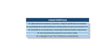 CARACTERÍSTICAS	
01.	diferentemente	do	editorial,	nos	jornais,	o	ar3go	de	opinião	deve	ser	assinado;	
02.	sua	focalização	dá-se	preferencialmente	em	primeira	pessoa,	sem	que	se	use	o	pronome	“eu”;	
03.	assemelha-se,	em	grande	parte,	à	dissertação	tradicional	[expõe	e	argumenta];	
04.	não	necessariamente	apresenta	uma	estrutura	rígida;	
05.	a	linguagem	é	mais	“livre”	[tolerância	ao	coloquialismo].	
 