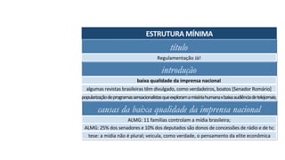 título
Regulamentação	Já!	
introdução
baixa	qualidade	da	imprensa	nacional	
algumas	revistas	brasileiras	têm	divulgado,	como	verdadeiros,	boatos	[Senador	Romário]	
popularização	de	programas	sensacionalistas	que	exploram	a	miséria	humana	x	baixa	audiência	de	telejornais;	
ESTRUTURA	MÍNIMA	
causas da baixa qualidade da imprensa nacional
ALMG:	11	famílias	controlam	a	mídia	brasileira;	
ALMG:	25%	dos	senadores	e	10%	dos	deputados	são	donos	de	concessões	de	rádio	e	de	tv;	
tese:	a	mídia	não	é	plural;	veicula,	como	verdade,	o	pensamento	da	elite	econômica	
 