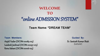 WELCOME
TO
“online ADMISSION SYSTEM”
Team Name: “DREAM TEAM”
Team Members:
AnjaliYadav(DCOM-00085-015)
LaukeshJaishwal (DCOM-00097-015)
RenuSahani (DCOM-00106-015)
Guided By:
Er. SantoshKumar Shah
(Lecturer)
 
