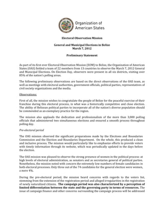 Electoral Observation Mission

                            General and Municipal Elections in Belize
                                        March 7, 2012

                                       Preliminary Statement


As part of its first ever Electoral Observation Mission (EOM) to Belize, the Organization of American
States (OAS) fielded a team of 22 members from 13 countries to observe the March 7, 2012 General
and Municipal Elections. On Election Day, observers were present in all six districts, visiting over
85% of the nation’s polling areas.

The following preliminary observations are based on the direct observations of the OAS team, as
well as meetings with electoral authorities, government officials, political parties, representatives of
civil society organizations and the media.

Observations:

First of all, the mission wishes to congratulate the people of Belize for the peaceful exercise of their
franchise during this electoral process, in what was a historically competitive and close election.
The ability of Belizean political parties to incorporate all of the nation’s diverse population should
be commended as an exemplary practice for the region.

The mission also applauds the dedication and professionalism of the more than 3,000 polling
officials that administered two simultaneous elections and ensured a smooth process throughout
polling day.

Pre-electoral period

The OAS mission observed the significant preparations made by the Elections and Boundaries
Commission and the Election and Boundaries Department. On the whole, this produced a clean
and inclusive process. The mission would particularly like to emphasize efforts to provide voters
with timely information through its website, which was periodically updated in the days before
the election.

The OAS mission was pleased to observe the strong presence of women in the political process: at
high levels of electoral administration, as senators and as secretaries general of political parties.
Nonetheless, the mission noted with concern the extremely low numbers of female candidacies in
both electoral processes. Only three out of the 74 candidates for the general election were women,
a mere 4%.

During the pre-electoral period, the mission heard concerns with regards to the voters list,
stemming from the extension of the registration period and alleged irregularities in the registration
of newly naturalized citizens. The campaign period was also characterized by a perception of
limited differentiation between the state and the governing party in terms of resources. The
issue of campaign finance and other concerns surrounding the campaign process will be addressed
 