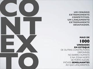 CO
NT
              UM CENÁRIO
           EXTREMAMENTE
             COMPETITIVO.
          UM LANÇAMENTO
           EXTREMAMENTE
              DESAFIADOR.




EX
                     MAIS DE

                    1000
                   UNIDADES
                 EM ESTOQUE
     DE OUTRAS CONSTRUTORAS
                   DISPONÍVEIS
           NO BAIRRO HUMAITÁ
             E NA ZONA NORTE
              DE PORTO ALEGRE.
       IMÓVEIS SEMELHANTES
         AO QUE LANÇARÍAMOS.
 