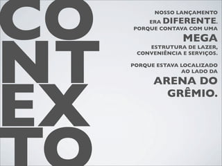 CO         NOSSO LANÇAMENTO
         ERA DIFERENTE
     PORQUE CONTAVA COM UMA
                           .




NT
                   MEGA
         ESTRUTURA DE LAZER,
      CONVENIÊNCIA E SERVIÇOS.

     PORQUE ESTAVA LOCALIZADO
                   AO LADO DA




EX
           ARENA DO
             GRÊMIO.
 