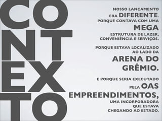 CO          NOSSO LANÇAMENTO
          ERA DIFERENTE
      PORQUE CONTAVA COM UMA
                            .




NT
                    MEGA
          ESTRUTURA DE LAZER,
       CONVENIÊNCIA E SERVIÇOS.

     PORQUE ESTAVA LOCALIZADO
                   AO LADO DA




EX
           ARENA DO
             GRÊMIO.
      E PORQUE SERIA EXECUTADO

             OAS  PELA

 EMPREENDIMENTOS,
           UMA INCORPORADORA
                   QUE ESTAVA
          CHEGANDO AO ESTADO.
 