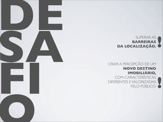 DE
SA                               !
                SUPERAR AS
               BARREIRAS
         DA LOCALIZAÇÃO.




FI
     CRIAR A PERCEPÇÃO DE UM
             NOVO DESTINO
               IMOBILIÁRIO,


                                 !
         COM CARACTERÍSTICAS
     DIFERENTES E VALORIZADAS
                 PELO PÚBLICO.
 