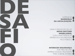 DE
SA                                 !
                  SUPERAR AS
                 BARREIRAS
           DA LOCALIZAÇÃO.




FI
       CRIAR A PERCEPÇÃO DE UM
               NOVO DESTINO
                 IMOBILIÁRIO,


                                   !
           COM CARACTERÍSTICAS
       DIFERENTES E VALORIZADAS
                   PELO PÚBLICO.



      OFERECER SEGURANÇA


                                   !
               POR MEIO DE UMA
     EMPRESA SÓLIDA E RELEVANTE
          PARA O BRASIL INTEIRO.
 