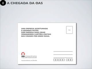 1 A CHEGADA DA OAS




        UMA EMPRESA ACOSTUMADA
        A GRANDES FEITOS.
        COM ENERGIA PARA CRIAR
        VERDADEIROS CARTÕES-POSTAIS
        NAS CIDADES POR ONDE PASSA.
 