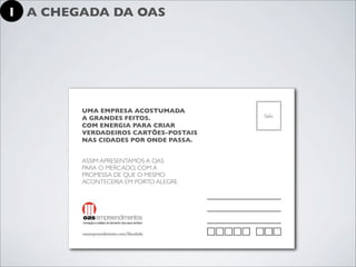 1 A CHEGADA DA OAS




        UMA EMPRESA ACOSTUMADA
        A GRANDES FEITOS.
        COM ENERGIA PARA CRIAR
        VERDADEIROS CARTÕES-POSTAIS
        NAS CIDADES POR ONDE PASSA.


        ASSIM APRESENTAMOS A OAS
        PARA O MERCADO, COM A
        PROMESSA DE QUE O MESMO
        ACONTECERIA EM PORTO ALEGRE.
 