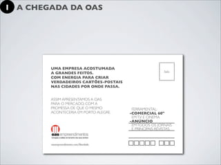 1 A CHEGADA DA OAS




        UMA EMPRESA ACOSTUMADA
        A GRANDES FEITOS.
        COM ENERGIA PARA CRIAR
        VERDADEIROS CARTÕES-POSTAIS
        NAS CIDADES POR ONDE PASSA.


        ASSIM APRESENTAMOS A OAS
        PARA O MERCADO, COM A
        PROMESSA DE QUE O MESMO         FERRAMENTAL:
        ACONTECERIA EM PORTO ALEGRE.   -COMERCIAL 60"
                                        EM TV E CINEMA
                                       -ANÚNCIO
                                        EM TODOS OS JORNAIS
                                        E PRINCIPAIS REVISTAS.
 