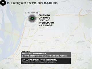 2 O LANÇAMENTO DO BAIRRO


                       CRIANDO
                       UM NOVO
                       DESTINO
                       IMOBILIÁRIO
                       NA CIDADE.




        ETAPA 2:
        APRESENTAR O LIBERDADE,
        O NOVO DESTINO IMOBILIÁRIO DE PORTO ALEGRE.

        UM LUGAR PULSANTE E VIBRANTE,
        FORMADO POR TRÊS GRANDES NÚCLEOS:
 