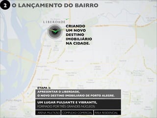 2 O LANÇAMENTO DO BAIRRO


                         CRIANDO
                         UM NOVO
                         DESTINO
                         IMOBILIÁRIO
                         NA CIDADE.




        ETAPA 2:
        APRESENTAR O LIBERDADE,
        O NOVO DESTINO IMOBILIÁRIO DE PORTO ALEGRE.

        UM LUGAR PULSANTE E VIBRANTE,
        FORMADO POR TRÊS GRANDES NÚCLEOS:

        ARENA MULTIÚSO COMPLEXO COMERCIAL ÁREA RESIDENCIAL
 