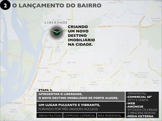 2 O LANÇAMENTO DO BAIRRO


                         CRIANDO
                         UM NOVO
                         DESTINO
                         IMOBILIÁRIO
                         NA CIDADE.




        ETAPA 2:
        APRESENTAR O LIBERDADE,                               FERRAMENTAL:
        O NOVO DESTINO IMOBILIÁRIO DE PORTO ALEGRE.          -COMERCIAL 60"
                                                              EM TV E CINEMA
                                                             -WEB
        UM LUGAR PULSANTE E VIBRANTE,                        -ANÚNCIO
        FORMADO POR TRÊS GRANDES NÚCLEOS:                     EM TODOS OS JORNAIS
                                                              E PRINCIPAIS REVISTAS
        ARENA MULTIÚSO COMPLEXO COMERCIAL ÁREA RESIDENCIAL   -MÍDIA EXTERNA
 