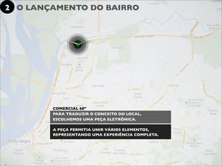 2 O LANÇAMENTO DO BAIRRO




        COMERCIAL 60”
        PARA TRADUZIR O CONCEITO DO LOCAL,
        ESCOLHEMOS UMA PEÇA ELETRÔNICA.

        A PEÇA PERMITIA UNIR VÁRIOS ELEMENTOS,
        REPRESENTANDO UMA EXPERIÊNCIA COMPLETA.
 