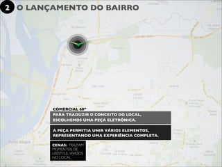 2 O LANÇAMENTO DO BAIRRO




        COMERCIAL 60”
        PARA TRADUZIR O CONCEITO DO LOCAL,
        ESCOLHEMOS UMA PEÇA ELETRÔNICA.

        A PEÇA PERMITIA UNIR VÁRIOS ELEMENTOS,
        REPRESENTANDO UMA EXPERIÊNCIA COMPLETA.

        CENAS: TRAZIAM
        MOMENTOS DE
        LIFESTYLE, VIVIDOS
        NO LOCAL.
 
