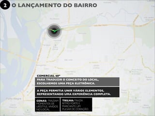 2 O LANÇAMENTO DO BAIRRO




        COMERCIAL 60”
        PARA TRADUZIR O CONCEITO DO LOCAL,
        ESCOLHEMOS UMA PEÇA ELETRÔNICA.

        A PEÇA PERMITIA UNIR VÁRIOS ELEMENTOS,
        REPRESENTANDO UMA EXPERIÊNCIA COMPLETA.

        CENAS: TRAZIAM       TRILHA: TRAZIA
        MOMENTOS DE          RITMO FORTE E
        LIFESTYLE, VIVIDOS   MARCANTE, UM
        NO LOCAL.            PULSAR DE CORAÇÃO.
 