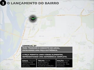 2 O LANÇAMENTO DO BAIRRO




        COMERCIAL 60”
        PARA TRADUZIR O CONCEITO DO LOCAL,
        ESCOLHEMOS UMA PEÇA ELETRÔNICA.

        A PEÇA PERMITIA UNIR VÁRIOS ELEMENTOS,
        REPRESENTANDO UMA EXPERIÊNCIA COMPLETA.

        CENAS: TRAZIAM       TRILHA: TRAZIA       EDIÇÃO: TRAZIA
        MOMENTOS DE          RITMO FORTE E        LINGUAGEM DE
        LIFESTYLE, VIVIDOS   MARCANTE, UM         VIDEOCLIPE, MAIS
        NO LOCAL.            PULSAR DE CORAÇÃO.   MODERNA.
 