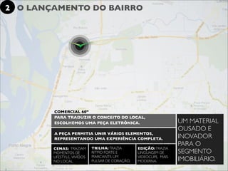 2 O LANÇAMENTO DO BAIRRO




        COMERCIAL 60”
        PARA TRADUZIR O CONCEITO DO LOCAL,
        ESCOLHEMOS UMA PEÇA ELETRÔNICA.                              UM MATERIAL
                                                                     OUSADO E
        A PEÇA PERMITIA UNIR VÁRIOS ELEMENTOS,
        REPRESENTANDO UMA EXPERIÊNCIA COMPLETA.                      INOVADOR
                                                                     PARA O
        CENAS: TRAZIAM       TRILHA: TRAZIA       EDIÇÃO: TRAZIA
        MOMENTOS DE          RITMO FORTE E        LINGUAGEM DE       SEGMENTO
        LIFESTYLE, VIVIDOS   MARCANTE, UM         VIDEOCLIPE, MAIS
        NO LOCAL.            PULSAR DE CORAÇÃO.   MODERNA.           IMOBILIÁRIO.
 