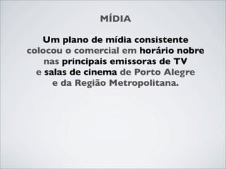 MÍDIA

   Um plano de mídia consistente
colocou o comercial em horário nobre
    nas principais emissoras de TV
  e salas de cinema de Porto Alegre
      e da Região Metropolitana.
 