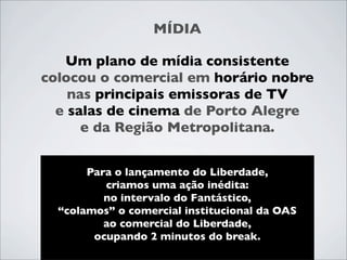 MÍDIA

   Um plano de mídia consistente
colocou o comercial em horário nobre
    nas principais emissoras de TV
  e salas de cinema de Porto Alegre
      e da Região Metropolitana.


       Para o lançamento do Liberdade,
          criamos uma ação inédita:
          no intervalo do Fantástico,
  “colamos” o comercial institucional da OAS
          ao comercial do Liberdade,
        ocupando 2 minutos do break.
 