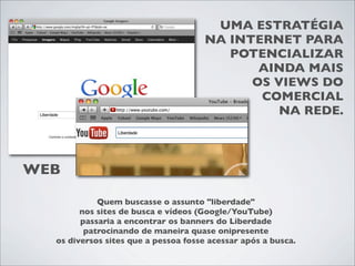 UMA ESTRATÉGIA
                                     NA INTERNET PARA
                                        POTENCIALIZAR
                                            AINDA MAIS
                                           OS VIEWS DO
                                            COMERCIAL
                                               NA REDE.



WEB

            Quem buscasse o assunto "liberdade"
        nos sites de busca e vídeos (Google/YouTube)
        passaria a encontrar os banners do Liberdade
         patrocinando de maneira quase onipresente
  os diversos sites que a pessoa fosse acessar após a busca.
 